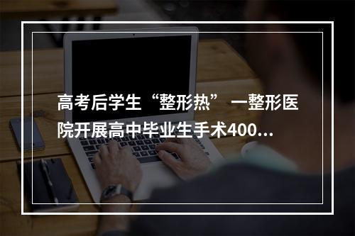 高考后学生“整形热” 一整形医院开展高中毕业生手术400多台