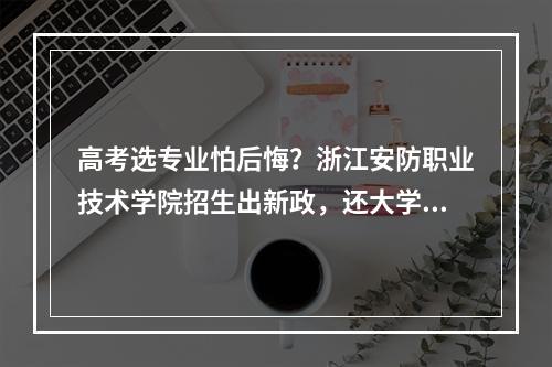 高考选专业怕后悔？浙江安防职业技术学院招生出新政，还大学生转专业自由