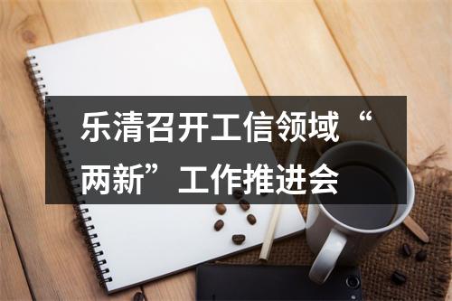 乐清召开工信领域“两新”工作推进会