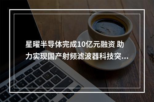 星曜半导体完成10亿元融资 助力实现国产射频滤波器科技突围