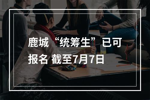 鹿城“统筹生”已可报名 截至7月7日