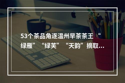 53个茶品角逐温州早茶茶王 “绿雁”“绿芙”“天韵”摘取绿茶红茶黄茶桂冠