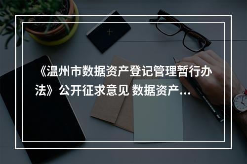 《温州市数据资产登记管理暂行办法》公开征求意见 数据资产可以像土地、房产一样融资抵押
