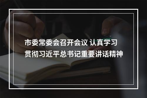 市委常委会召开会议 认真学习贯彻习近平总书记重要讲话精神