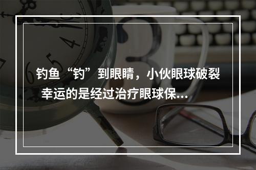 钓鱼“钓”到眼睛，小伙眼球破裂  幸运的是经过治疗眼球保住了