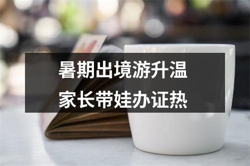 暑期出境游升温 家长带娃办证热