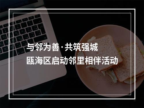 与邻为善·共筑强城  瓯海区启动邻里相伴活动