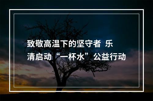 致敬高温下的坚守者  乐清启动“一杯水”公益行动