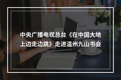 中央广播电视总台《在中国大地上边走边跳》走进温州九山书会