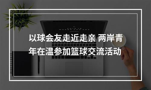 以球会友走近走亲 两岸青年在温参加篮球交流活动