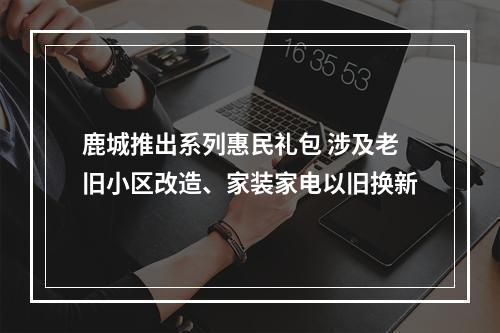 鹿城推出系列惠民礼包 涉及老旧小区改造、家装家电以旧换新