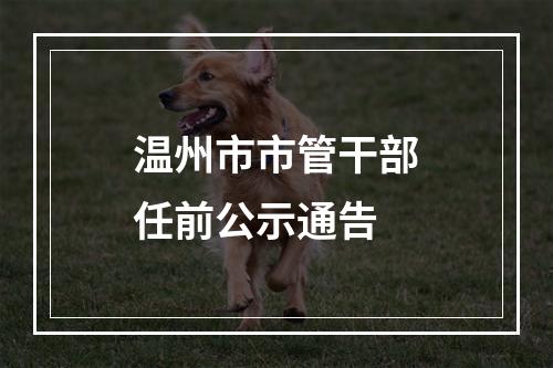 温州市市管干部任前公示通告