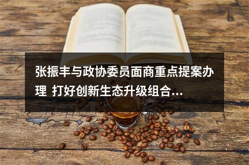 张振丰与政协委员面商重点提案办理  打好创新生态升级组合拳 加快打造区域重要人才中心和创新高地