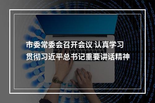 市委常委会召开会议 认真学习贯彻习近平总书记重要讲话精神