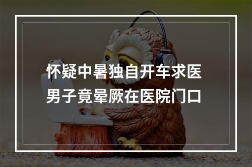 怀疑中暑独自开车求医 男子竟晕厥在医院门口