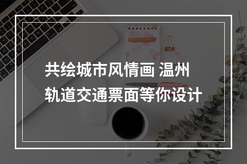 共绘城市风情画 温州轨道交通票面等你设计
