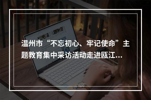 温州市“不忘初心、牢记使命”主题教育集中采访活动走进瓯江口