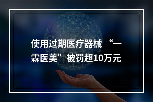 使用过期医疗器械 “一霖医美”被罚超10万元