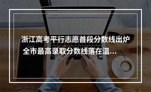 浙江高考平行志愿首段分数线出炉 全市最高录取分数线落在温医大