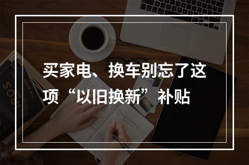 买家电、换车别忘了这项“以旧换新”补贴