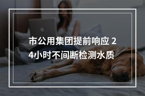 市公用集团提前响应 24小时不间断检测水质