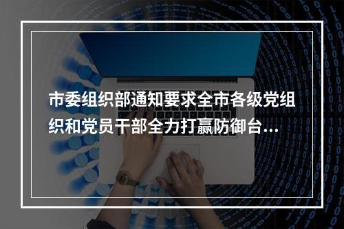 市委组织部通知要求全市各级党组织和党员干部全力打赢防御台风“格美”硬仗