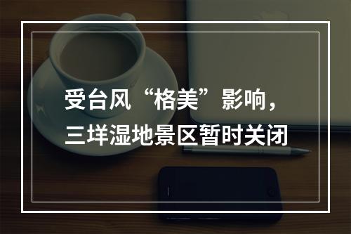 受台风“格美”影响，三垟湿地景区暂时关闭