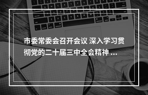 市委常委会召开会议 深入学习贯彻党的二十届三中全会精神 高质量完成全年经济社会发展目标任务