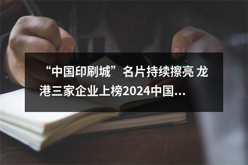 “中国印刷城”名片持续擦亮 龙港三家企业上榜2024中国印刷包装企业百强