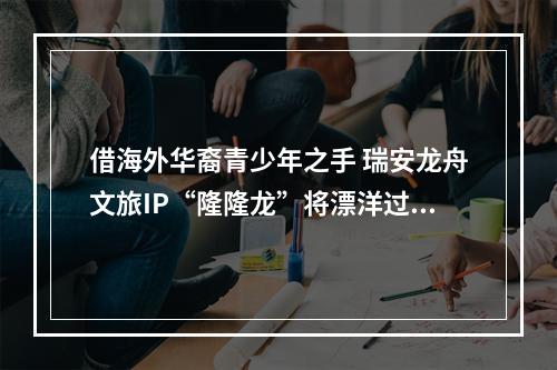 借海外华裔青少年之手 瑞安龙舟文旅IP“隆隆龙”将漂洋过海