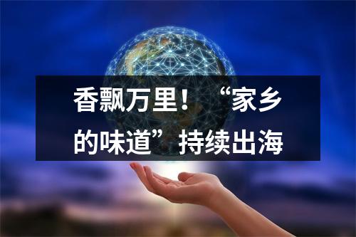 香飘万里！“家乡的味道”持续出海