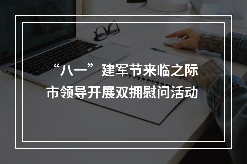 “八一”建军节来临之际 市领导开展双拥慰问活动