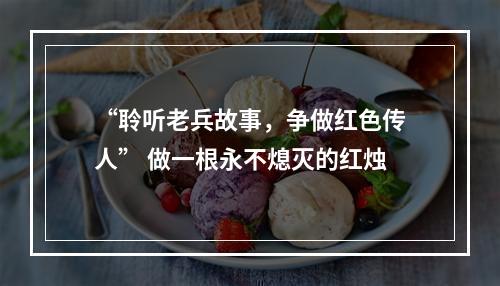 “聆听老兵故事，争做红色传人” 做一根永不熄灭的红烛