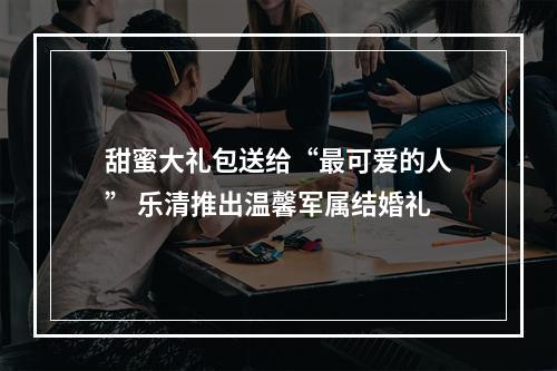 甜蜜大礼包送给“最可爱的人” 乐清推出温馨军属结婚礼