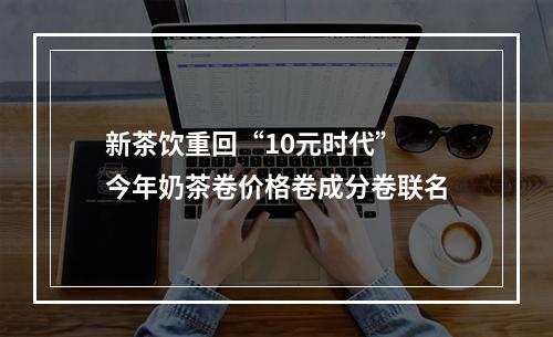 新茶饮重回“10元时代” 今年奶茶卷价格卷成分卷联名