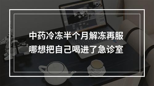 中药冷冻半个月解冻再服 哪想把自己喝进了急诊室