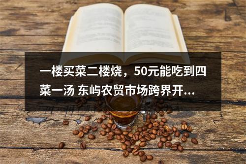 一楼买菜二楼烧，50元能吃到四菜一汤 东屿农贸市场跨界开餐饮