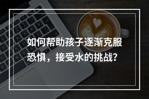 如何帮助孩子逐渐克服恐惧，接受水的挑战？