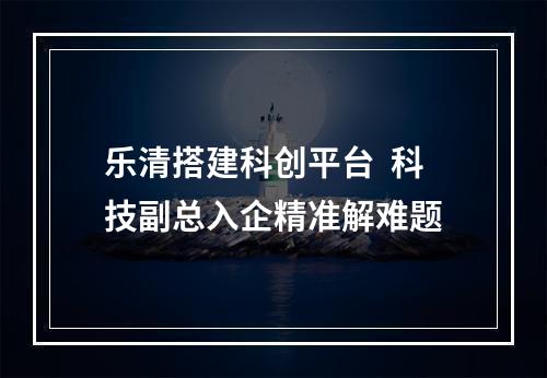 乐清搭建科创平台  科技副总入企精准解难题