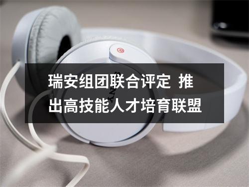 瑞安组团联合评定  推出高技能人才培育联盟