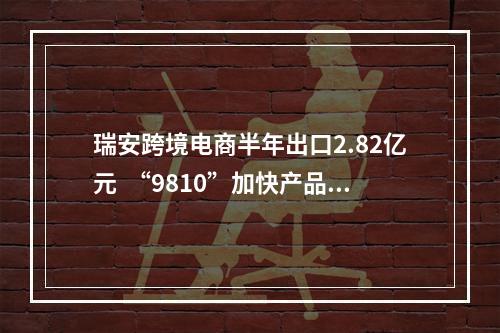 瑞安跨境电商半年出口2.82亿元  “9810”加快产品出海步伐