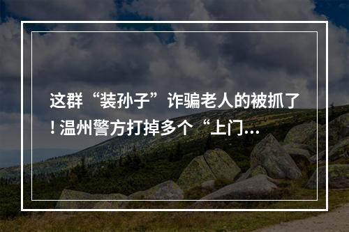 这群“装孙子”诈骗老人的被抓了! 温州警方打掉多个“上门取现”犯罪团伙
