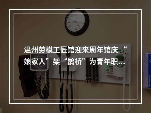 温州劳模工匠馆迎来周年馆庆 “娘家人”架“鹊桥”为青年职工寻意中人