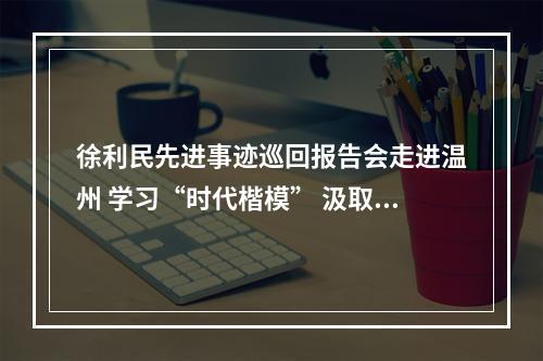 徐利民先进事迹巡回报告会走进温州 学习“时代楷模” 汲取奋进力量