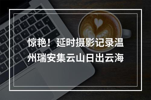 惊艳！延时摄影记录温州瑞安集云山日出云海