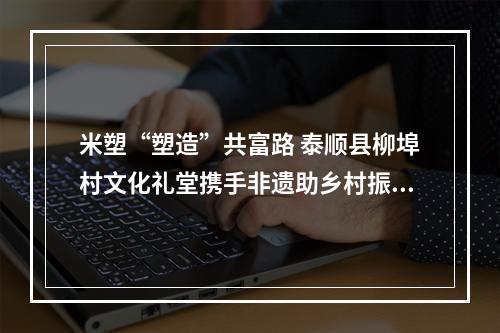 米塑“塑造”共富路 泰顺县柳埠村文化礼堂携手非遗助乡村振兴