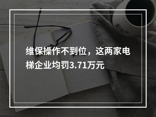 维保操作不到位，这两家电梯企业均罚3.71万元