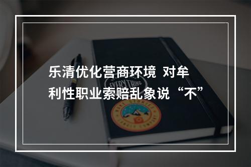 乐清优化营商环境  对牟利性职业索赔乱象说“不”