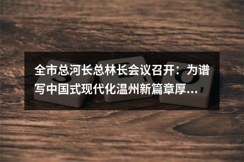 全市总河长总林长会议召开：为谱写中国式现代化温州新篇章厚植绿色基底
