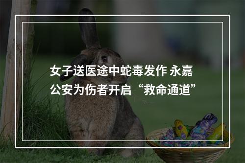 女子送医途中蛇毒发作 永嘉公安为伤者开启“救命通道”